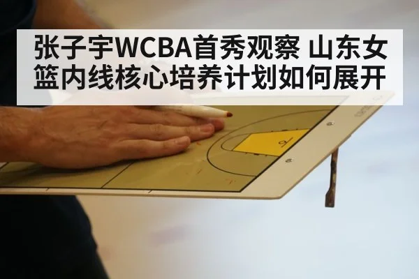 张子宇WCBA首秀观察 山东女篮内线核心培养计划如何展开