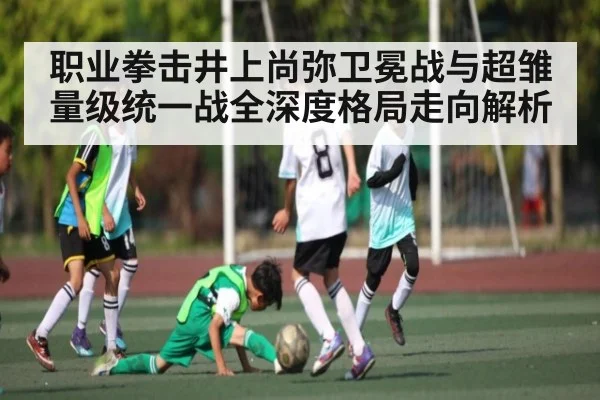 职业拳击井上尚弥卫冕战与超雏量级统一战全深度格局走向解析